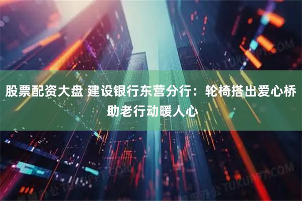 股票配资大盘 建设银行东营分行：轮椅搭出爱心桥 助老行动暖人心