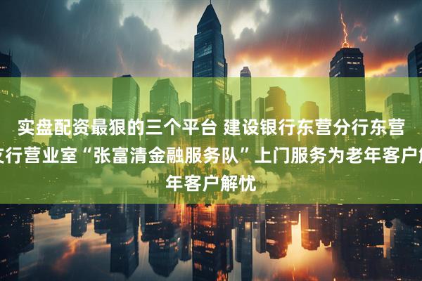 实盘配资最狠的三个平台 建设银行东营分行东营区支行营业室“张富清金融服务队”上门服务为老年客户解忧