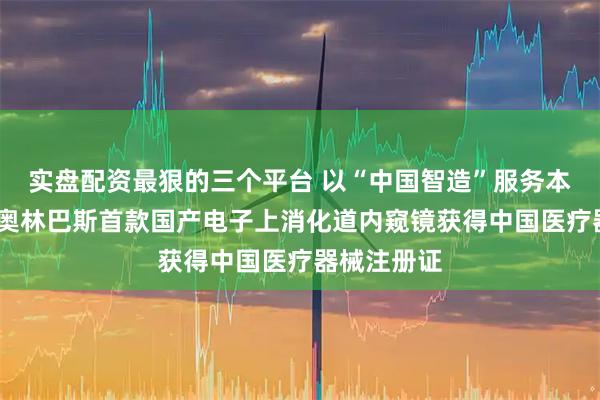 实盘配资最狠的三个平台 以“中国智造”服务本土市场——奥林巴斯首款国产电子上消化道内窥镜获得中国医疗器械注册证
