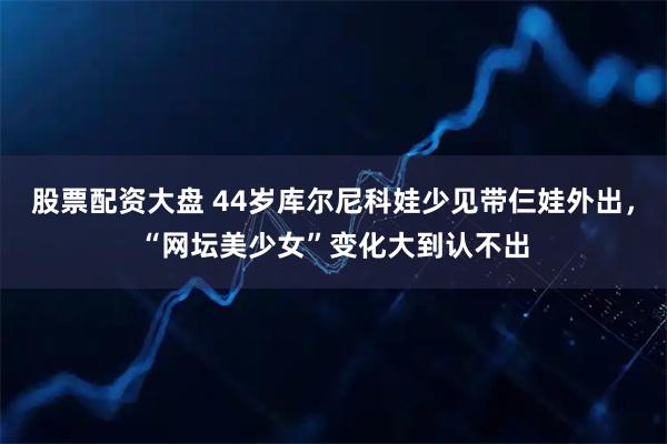 股票配资大盘 44岁库尔尼科娃少见带仨娃外出，“网坛美少女”变化大到认不出