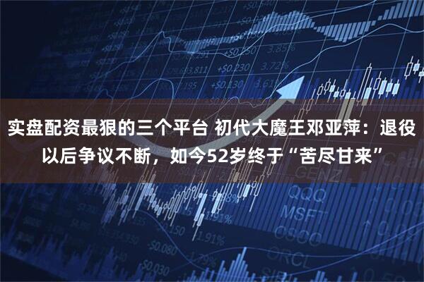 实盘配资最狠的三个平台 初代大魔王邓亚萍：退役以后争议不断，如今52岁终于“苦尽甘来”