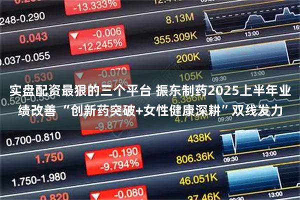 实盘配资最狠的三个平台 振东制药2025上半年业绩改善 “创新药突破+女性健康深耕”双线发力