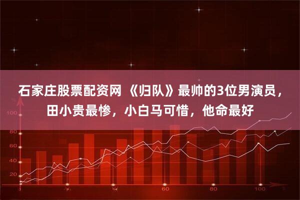 石家庄股票配资网 《归队》最帅的3位男演员，田小贵最惨，小白马可惜，他命最好
