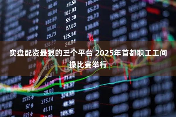实盘配资最狠的三个平台 2025年首都职工工间操比赛举行