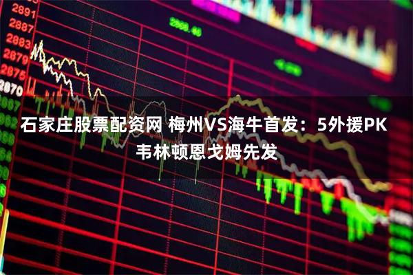 石家庄股票配资网 梅州VS海牛首发：5外援PK 韦林顿恩戈姆先发