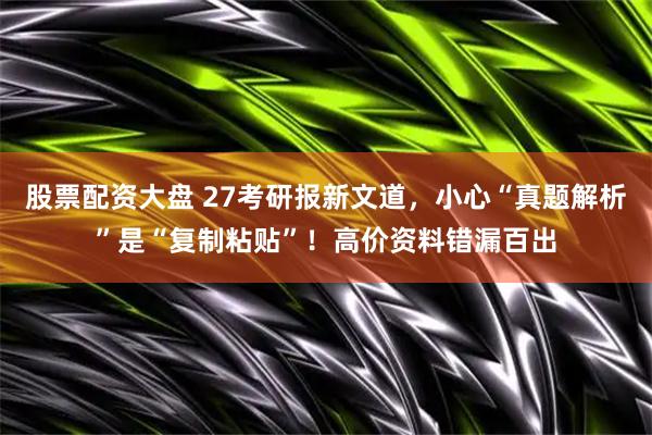 股票配资大盘 27考研报新文道，小心“真题解析”是“复制粘贴”！高价资料错漏百出