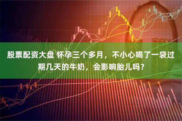 股票配资大盘 怀孕三个多月，不小心喝了一袋过期几天的牛奶，会影响胎儿吗？