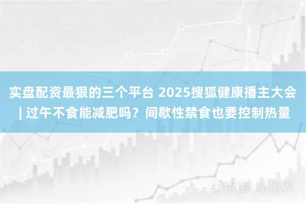 实盘配资最狠的三个平台 2025搜狐健康播主大会 | 过午不食能减肥吗？间歇性禁食也要控制热量
