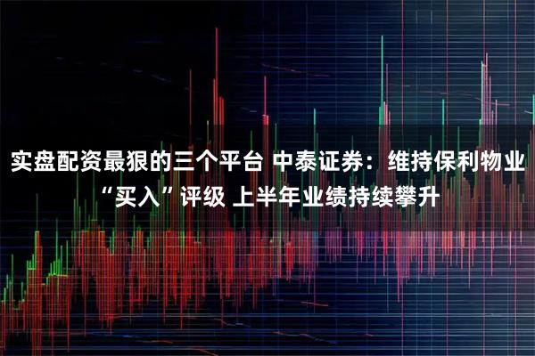 实盘配资最狠的三个平台 中泰证券：维持保利物业“买入”评级 上半年业绩持续攀升