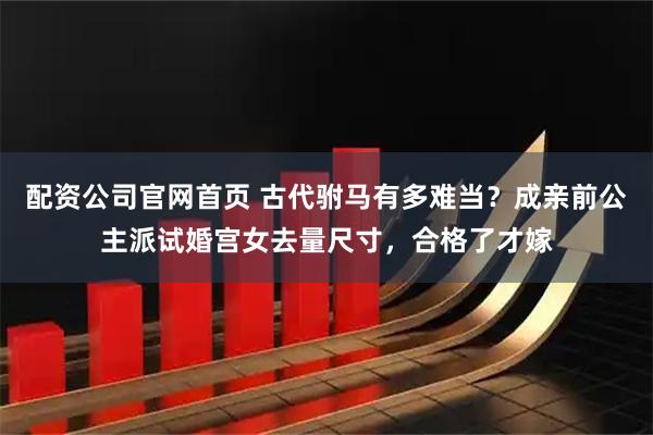 配资公司官网首页 古代驸马有多难当？成亲前公主派试婚宫女去量尺寸，合格了才嫁