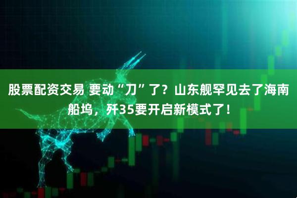 股票配资交易 要动“刀”了？山东舰罕见去了海南船坞，歼35要开启新模式了！