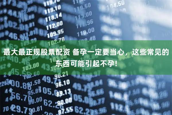 最大最正规股票配资 备孕一定要当心，这些常见的东西可能引起不孕!