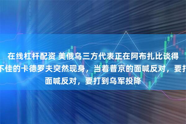 在线杠杆配资 美俄乌三方代表正在阿布扎比谈得火热！气色不佳的卡德罗夫突然现身，当着普京的面喊反对，要打到乌军投降