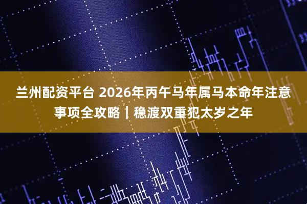 兰州配资平台 2026年丙午马年属马本命年注意事项全攻略｜稳渡双重犯太岁之年