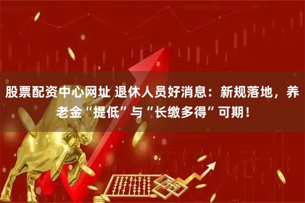 股票配资中心网址 退休人员好消息：新规落地，养老金“提低”与“长缴多得”可期！