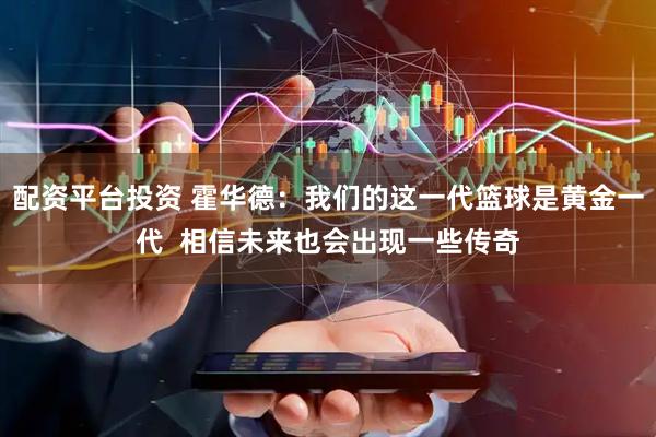 配资平台投资 霍华德：我们的这一代篮球是黄金一代  相信未来也会出现一些传奇