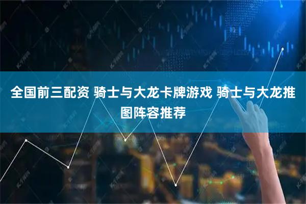全国前三配资 骑士与大龙卡牌游戏 骑士与大龙推图阵容推荐