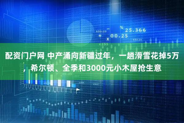 配资门户网 中产涌向新疆过年，一趟滑雪花掉5万，希尔顿、全季和3000元小木屋抢生意