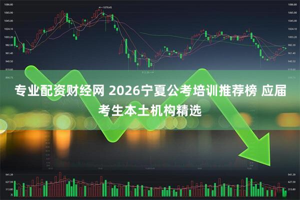 专业配资财经网 2026宁夏公考培训推荐榜 应届考生本土机构精选