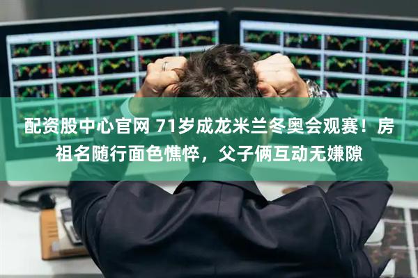 配资股中心官网 71岁成龙米兰冬奥会观赛!房祖名随行面色憔悴,父子俩互动无嫌隙