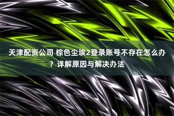 天津配资公司 棕色尘埃2登录账号不存在怎么办？详解原因与解决办法