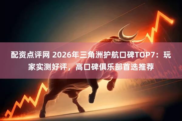 配资点评网 2026年三角洲护航口碑TOP7：玩家实测好评，高口碑俱乐部首选推荐