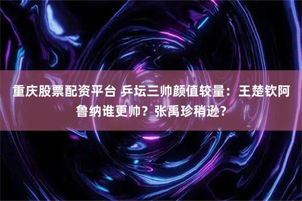 重庆股票配资平台 乒坛三帅颜值较量：王楚钦阿鲁纳谁更帅？张禹珍稍逊？