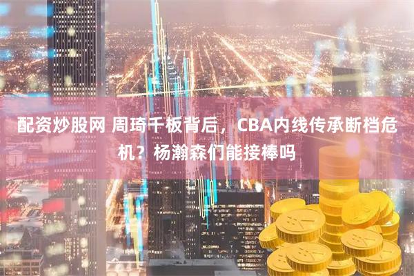 配资炒股网 周琦千板背后，CBA内线传承断档危机？杨瀚森们能接棒吗