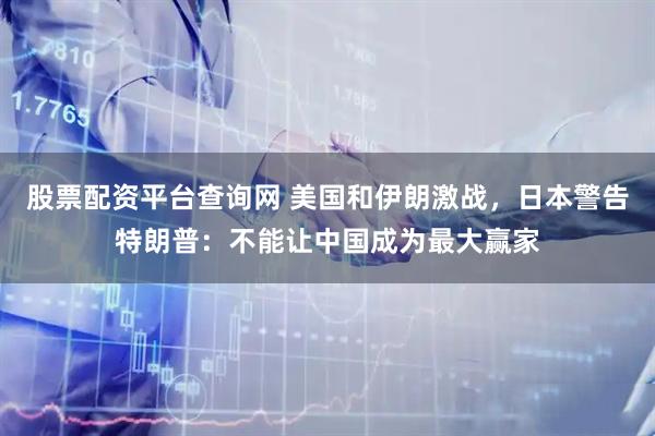 股票配资平台查询网 美国和伊朗激战，日本警告特朗普：不能让中国成为最大赢家