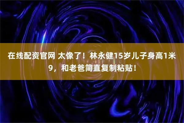 在线配资官网 太像了！林永健15岁儿子身高1米9，和老爸简直复制粘贴！