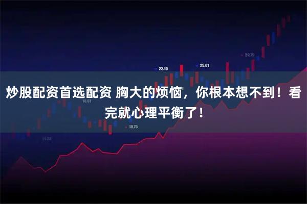 炒股配资首选配资 胸大的烦恼，你根本想不到！看完就心理平衡了！
