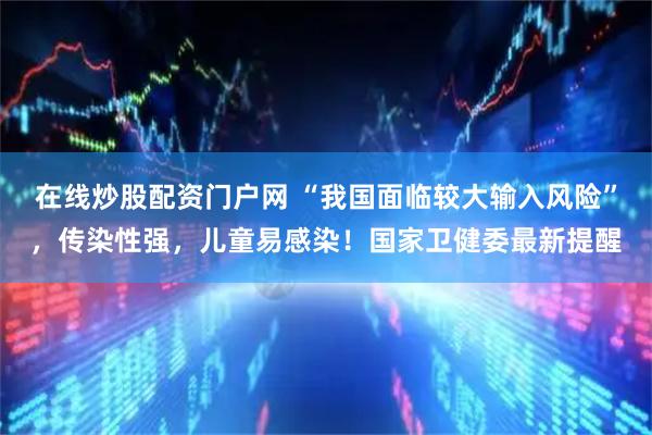 在线炒股配资门户网 “我国面临较大输入风险”，传染性强，儿童易感染！国家卫健委最新提醒