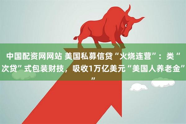 中国配资网网站 美国私募信贷“火烧连营”：类“次贷”式包装财技，吸收1万亿美元“美国人养老金”