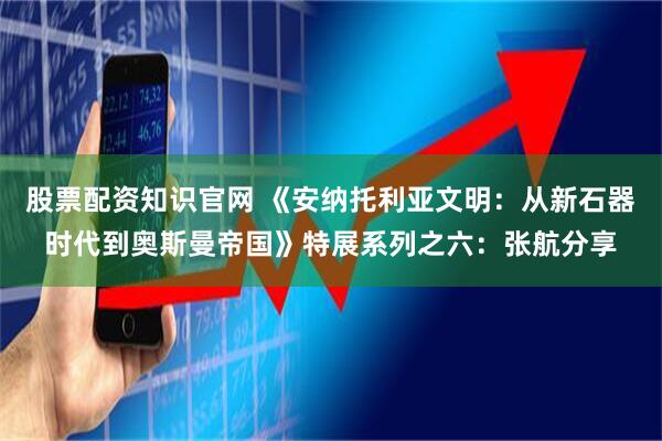 股票配资知识官网 《安纳托利亚文明：从新石器时代到奥斯曼帝国》特展系列之六：张航分享