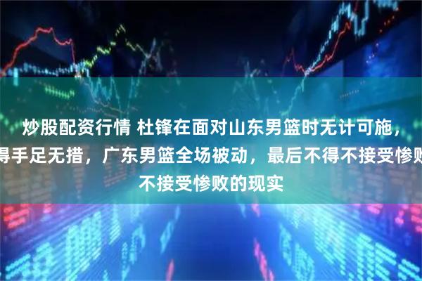 炒股配资行情 杜锋在面对山东男篮时无计可施，场边显得手足无措，广东男篮全场被动，最后不得不接受惨败的现实