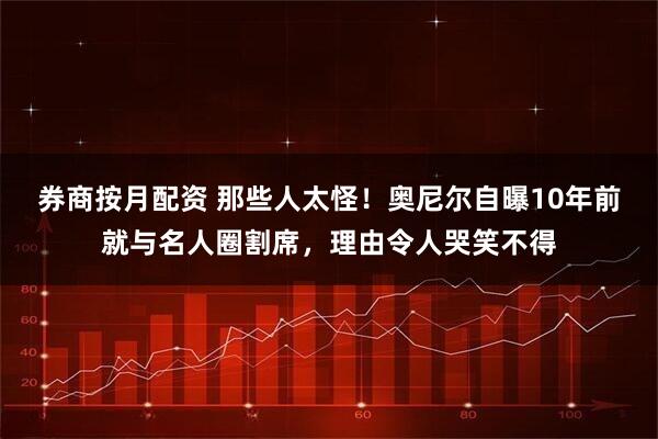券商按月配资 那些人太怪！奥尼尔自曝10年前就与名人圈割席，理由令人哭笑不得