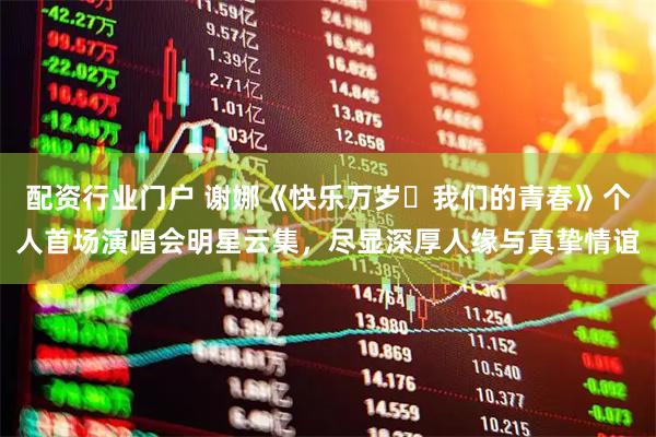 配资行业门户 谢娜《快乐万岁・我们的青春》个人首场演唱会明星云集，尽显深厚人缘与真挚情谊