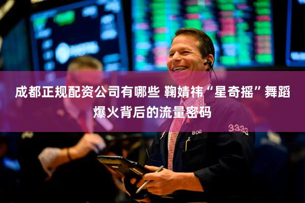 成都正规配资公司有哪些 鞠婧祎“星奇摇”舞蹈爆火背后的流量密码