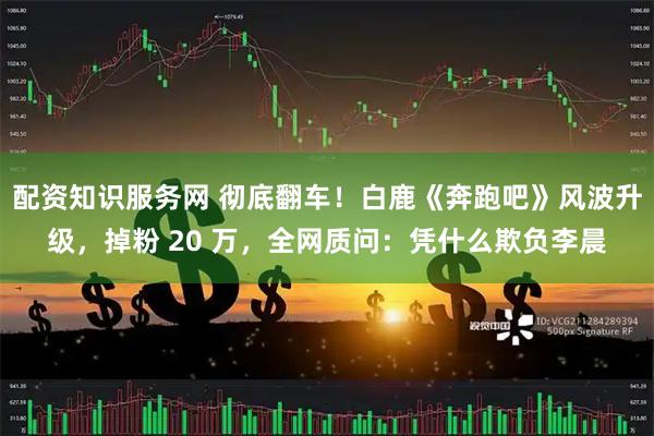 配资知识服务网 彻底翻车！白鹿《奔跑吧》风波升级，掉粉 20 万，全网质问：凭什么欺负李晨
