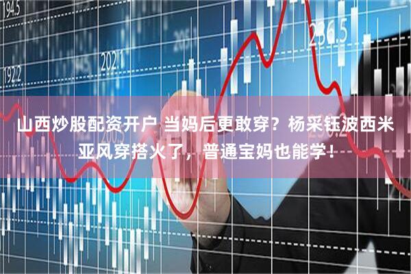 山西炒股配资开户 当妈后更敢穿？杨采钰波西米亚风穿搭火了，普通宝妈也能学！