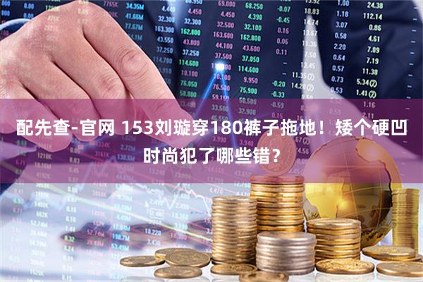 配先查-官网 153刘璇穿180裤子拖地！矮个硬凹时尚犯了哪些错？