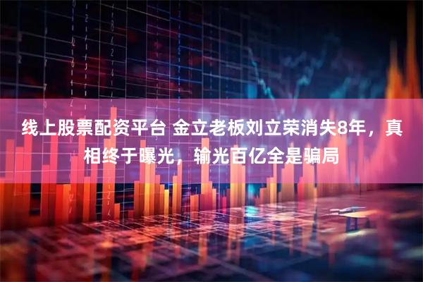 线上股票配资平台 金立老板刘立荣消失8年，真相终于曝光，输光百亿全是骗局