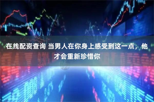 在线配资查询 当男人在你身上感受到这一点，他才会重新珍惜你