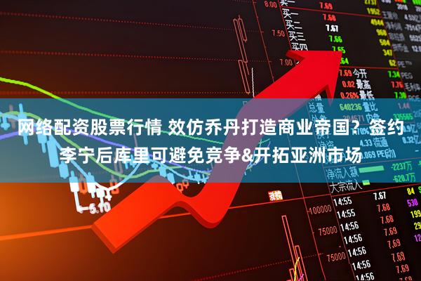 网络配资股票行情 效仿乔丹打造商业帝国？签约李宁后库里可避免竞争&开拓亚洲市场