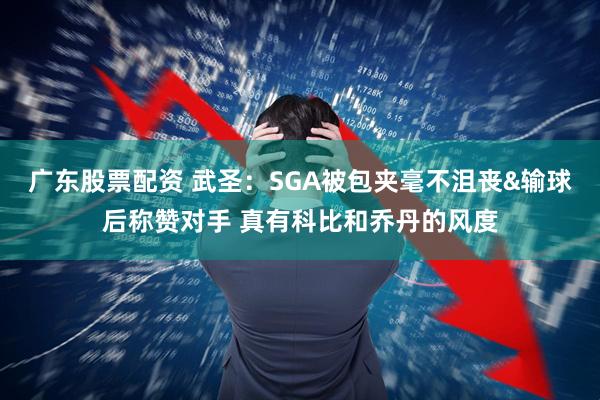 广东股票配资 武圣：SGA被包夹毫不沮丧&输球后称赞对手 真有科比和乔丹的风度