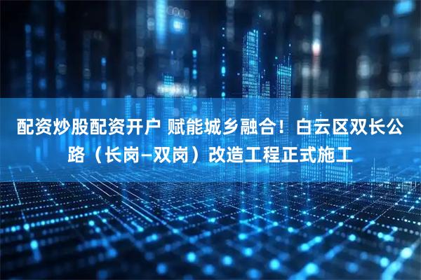 配资炒股配资开户 赋能城乡融合!白云区双长公路(长岗—双岗)改造工程正式施工