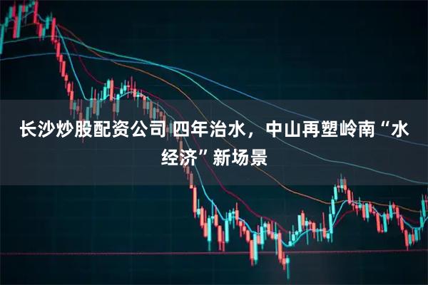 长沙炒股配资公司 四年治水，中山再塑岭南“水经济”新场景