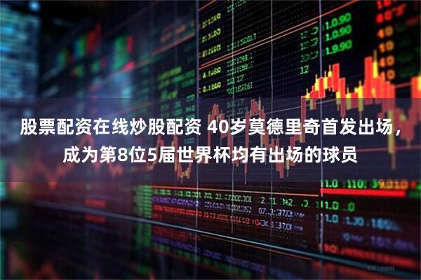 股票配资在线炒股配资 40岁莫德里奇首发出场，成为第8位5届世界杯均有出场的球员