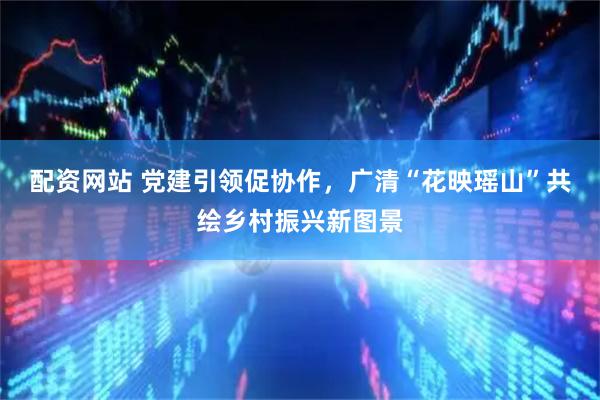 配资网站 党建引领促协作，广清“花映瑶山”共绘乡村振兴新图景