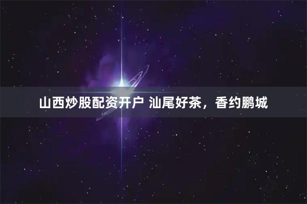 山西炒股配资开户 汕尾好茶，香约鹏城